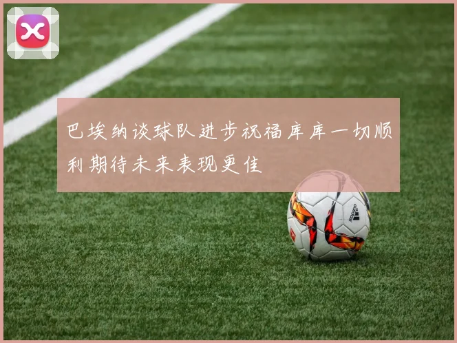 巴埃纳谈球队进步祝福库库一切顺利期待未来表现更佳