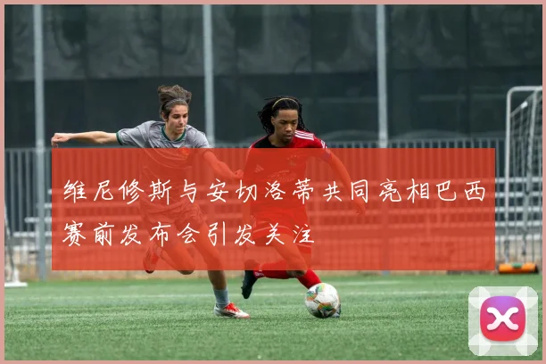 维尼修斯与安切洛蒂共同亮相巴西赛前发布会引发关注