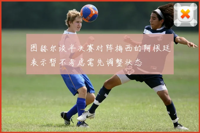 图赫尔谈半决赛对阵梅西的阿根廷表示暂不考虑需先调整状态