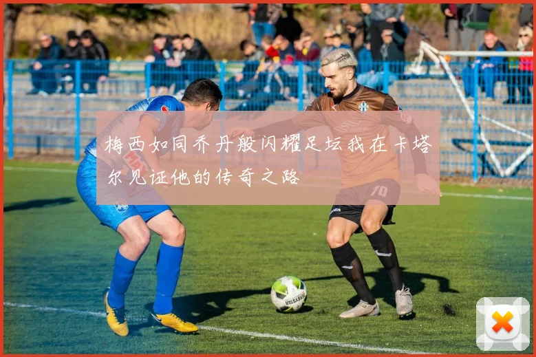 梅西如同乔丹般闪耀足坛我在卡塔尔见证他的传奇之路