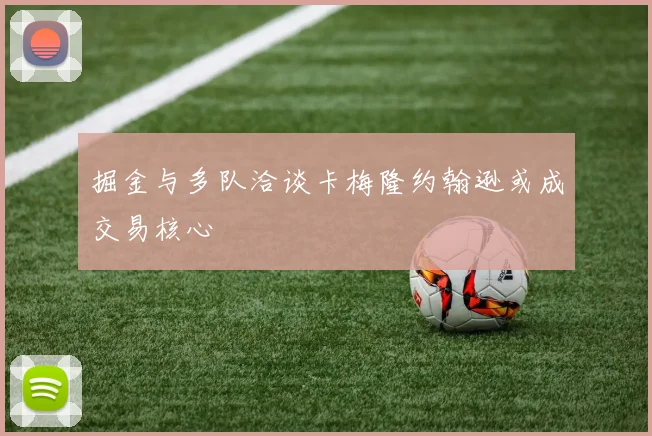 掘金与多队洽谈卡梅隆约翰逊或成交易核心