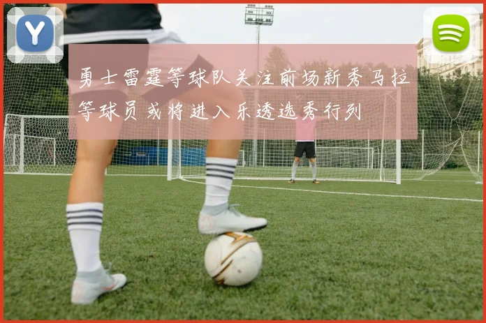 勇士雷霆等球队关注前场新秀马拉等球员或将进入乐透选秀行列