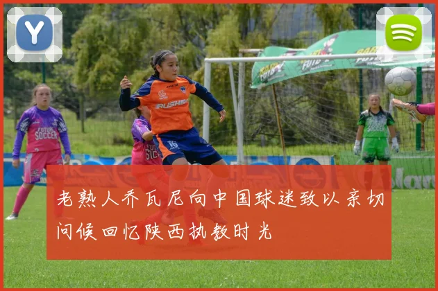 老熟人乔瓦尼向中国球迷致以亲切问候回忆陕西执教时光