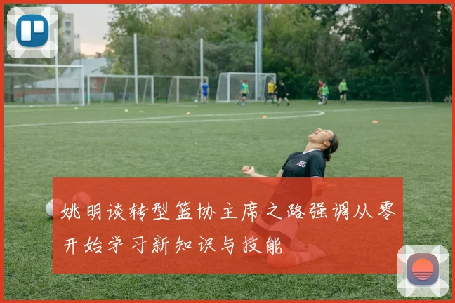 姚明谈转型篮协主席之路强调从零开始学习新知识与技能