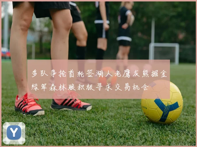 多队争抢首轮签湖人老鹰灰熊掘金绿军森林狼积极寻求交易机会