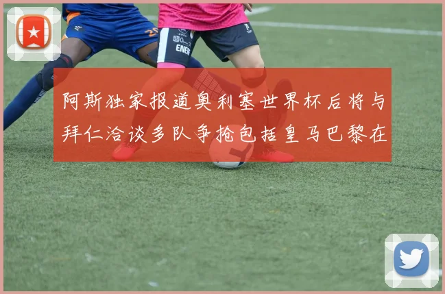 阿斯独家报道奥利塞世界杯后将与拜仁洽谈多队争抢包括皇马巴黎在内