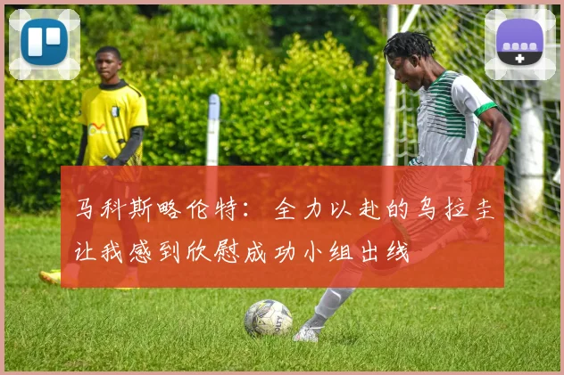马科斯略伦特：全力以赴的乌拉圭让我感到欣慰成功小组出线