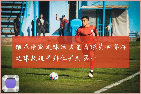 维尼修斯进球助力皇马球员世界杯进球数追平拜仁并列第一