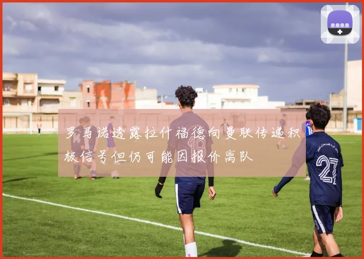 罗马诺透露拉什福德向曼联传递积极信号但仍可能因报价离队