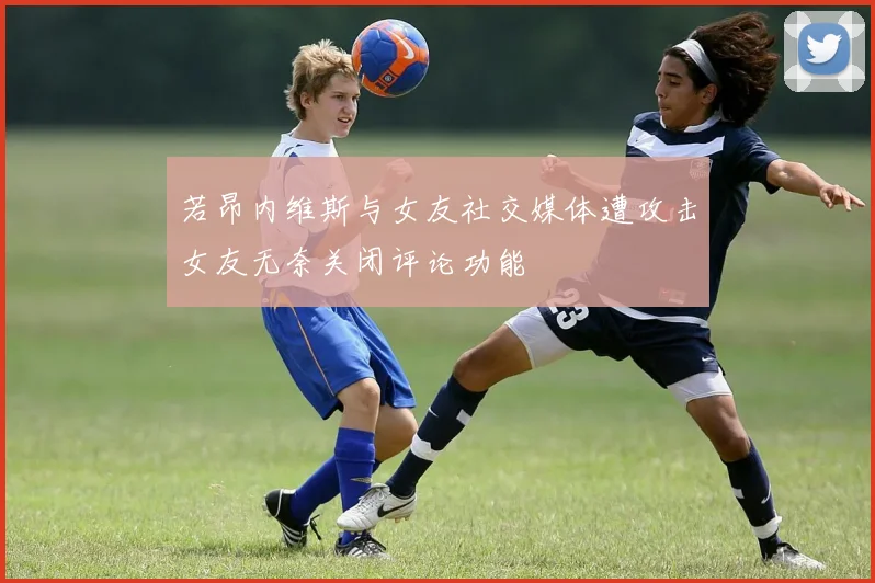 若昂内维斯与女友社交媒体遭攻击女友无奈关闭评论功能