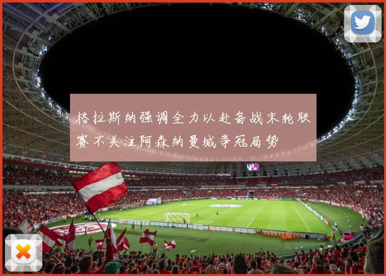 格拉斯纳强调全力以赴备战末轮联赛不关注阿森纳曼城争冠局势