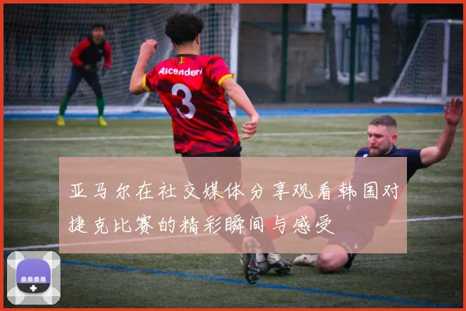 亚马尔在社交媒体分享观看韩国对捷克比赛的精彩瞬间与感受
