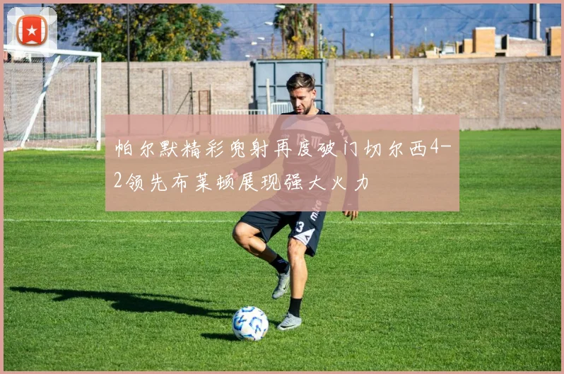 帕尔默精彩兜射再度破门切尔西4-2领先布莱顿展现强大火力