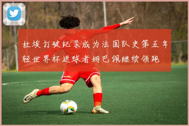 杜埃打破纪录成为法国队史第五年轻世界杯进球者姆巴佩继续领跑
