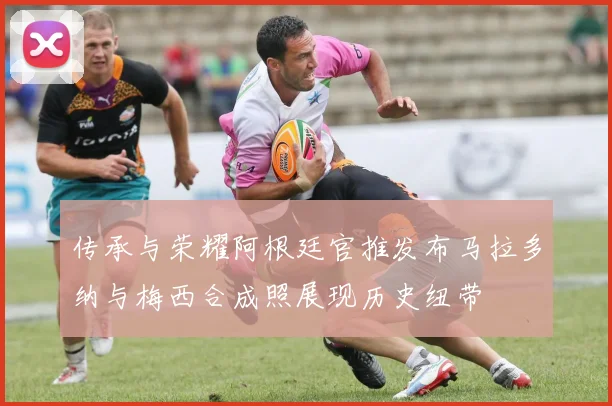 传承与荣耀阿根廷官推发布马拉多纳与梅西合成照展现历史纽带