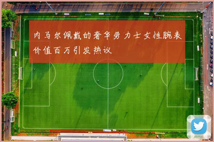 内马尔佩戴的奢华劳力士女性腕表价值百万引发热议
