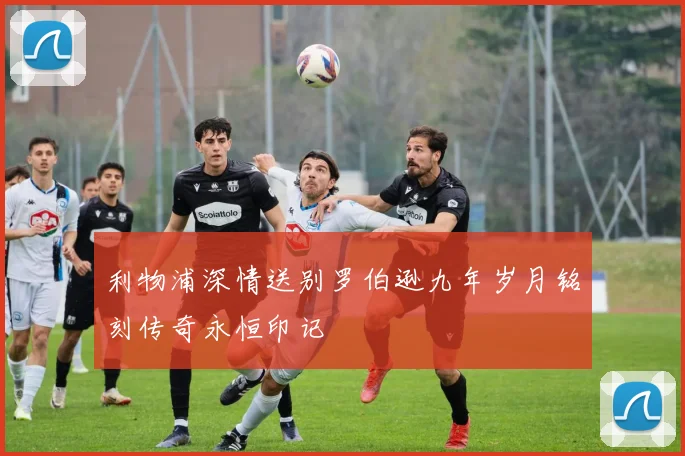 利物浦深情送别罗伯逊九年岁月铭刻传奇永恒印记