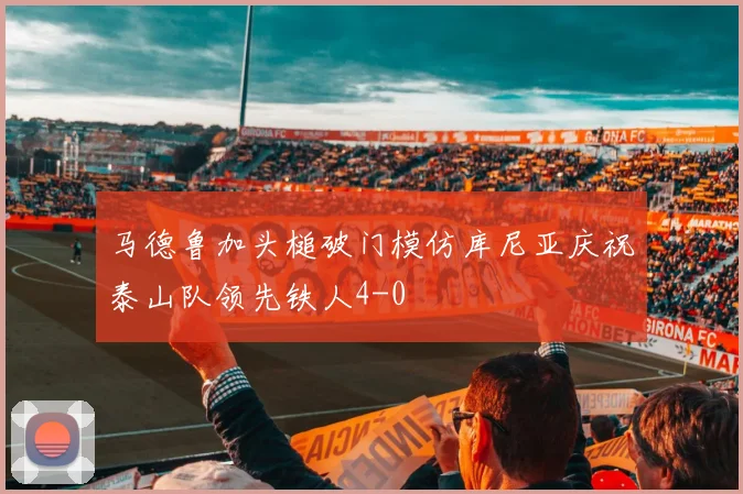 马德鲁加头槌破门模仿库尼亚庆祝泰山队领先铁人4-0