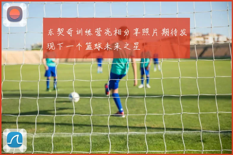 东契奇训练营亮相分享照片期待发现下一个篮球未来之星