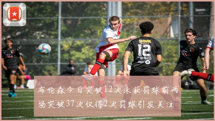 布伦森今日突破12次未获罚球前两场突破37次仅得2次罚球引发关注