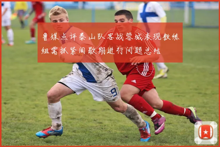 鲁媒点评泰山队客战蓉城表现教练组需抓紧间歇期进行问题总结