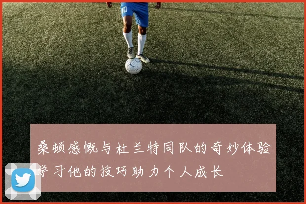 桑顿感慨与杜兰特同队的奇妙体验学习他的技巧助力个人成长